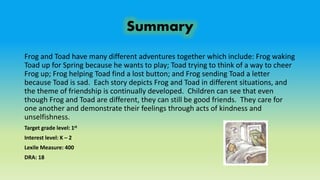 Summary
Frog and Toad have many different adventures together which include: Frog waking
Toad up for Spring because he wants to play; Toad trying to think of a way to cheer
Frog up; Frog helping Toad find a lost button; and Frog sending Toad a letter
because Toad is sad. Each story depicts Frog and Toad in different situations, and
the theme of friendship is continually developed. Children can see that even
though Frog and Toad are different, they can still be good friends. They care for
one another and demonstrate their feelings through acts of kindness and
unselfishness.
Target grade level: 1st
Interest level: K – 2
Lexile Measure: 400
DRA: 18
 