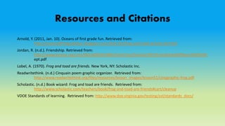 Resources and Citations
Arnold, Y. (2011, Jan. 10). Oceans of first grade fun. Retrieved from:
http://oceansoffirstgradefun.blogspot.com/2011/01/frog-and-toad-activity-kit.html
Jordan, R. (n.d.). Friendship. Retrieved from:
http://www.kyrene.org/cms/lib2/AZ01001083/Centricity/Domain/925/Friendship%20Poem%20%20s
ept.pdf
Lobel, A. (1970). Frog and toad are friends. New York, NY: Scholastic Inc.
Readwritethink. (n.d.) Cinquain poem graphic organizer. Retrieved from:
http://www.readwritethink.org/files/resources/lesson_images/lesson51/cinqgraphic-frog.pdf
Scholastic. (n.d.) Book wizard: Frog and toad are friends. Retrieved from:
http://www.scholastic.com/teachers/book/frog-and-toad-are-friends#cart/cleanup
VDOE Standards of learning. Retrieved from: http://www.doe.virginia.gov/testing/sol/standards_docs/
 