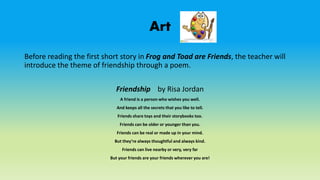 Art
Before reading the first short story in Frog and Toad are Friends, the teacher will
introduce the theme of friendship through a poem.
Friendship by Risa Jordan
A friend is a person who wishes you well.
And keeps all the secrets that you like to tell.
Friends share toys and their storybooks too.
Friends can be older or younger than you.
Friends can be real or made up in your mind.
But they’re always thoughtful and always kind.
Friends can live nearby or very, very far
But your friends are your friends wherever you are!
 
