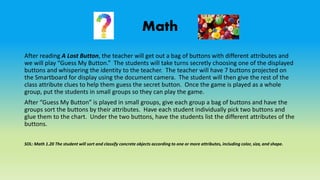 Math
After reading A Lost Button, the teacher will get out a bag of buttons with different attributes and
we will play “Guess My Button.” The students will take turns secretly choosing one of the displayed
buttons and whispering the identity to the teacher. The teacher will have 7 buttons projected on
the Smartboard for display using the document camera. The student will then give the rest of the
class attribute clues to help them guess the secret button. Once the game is played as a whole
group, put the students in small groups so they can play the game.
After “Guess My Button” is played in small groups, give each group a bag of buttons and have the
groups sort the buttons by their attributes. Have each student individually pick two buttons and
glue them to the chart. Under the two buttons, have the students list the different attributes of the
buttons.
SOL: Math 1.20 The student will sort and classify concrete objects according to one or more attributes, including color, size, and shape.
 