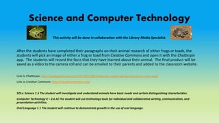 Science and Computer Technology
This activity will be done in collaboration with the Library Media Specialist.
After the students have completed their paragraphs on their animal research of either frogs or toads, the
students will pick an image of either a frog or toad from Creative Commons and open it with the Chatterpix
app. The students will record the facts that they have learned about their animal. The final product will be
saved as a video to the camera roll and can be emailed to their parents and added to the classroom website.
Link to Chatterpix: http://ipadapps4school.com/2014/01/06/chatterpix-create-talking-pictures-on-your-ipad/
Link to Creative Commons: http://creativecommons.org/
SOLs: Science 1.5 The student will investigate and understand animals have basic needs and certain distinguishing characteristics.
Computer Technology K – 2.6 A) The student will use technology tools for individual and collaborative writing, communication, and
presentation activities.
Oral Language 1.1 The student will continue to demonstrate growth in the use of oral language.
 