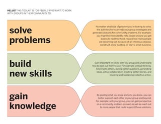 HELLO! THIS TOOLKIT IS FOR PEOPLE WHO WANT TO WORK
WITH GROUPS IN THEIR COMMUNITY TO:




 solve
                                                       No matter what size of problem you’re looking to solve,
                                                        the activities here can help your group investigate and
                                                     generate solutions for community problems. For example:
                                                        you might be motivated to help people around you get

 problems                                                   access to healthier food, reduce how many people
                                                          are becoming sick because of an infectious disease,
                                                           construct a new building, or start a small business.




 build                                                 Gain important life skills with you group and understand
                                                     how to best put them to use. For example: critical thinking,
                                                        listening to others, asking better questions, generating


 new skills                                              ideas, active collaboration, creating better stories, and
                                                                       inspiring and sustaining collective action.




 gain                                                    By pooling what you know and who you know, you can
                                                          better support each other in your group and beyond.
                                                        For example: with your group, you can gain perspective


 knowledge                                               on a community problem or need, as well as reach out
                                                            to more people that could support those solutions.
 