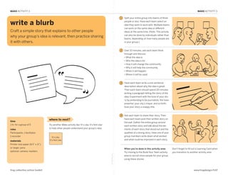 MAKE ACTIVITY 3                                                                                                                                                                              MAKE ACTIVITY 3

                                                                                                                  1   Split your entire group into teams of three

  write a blurb                                                                                                       people or less. Have each team select an
                                                                                                                      idea they want to work with. Multiple teams
                                                                                                                      can work on the same idea or different
  Craft a simple story that explains to other people                                                                  ideas at the same time. (Note: This activity
                                                                                                                      can also be done by individuals rather than
  why your group’s idea is relevant, then practice sharing
                                                                                                                      teams, depending on how many people are
  it with others.                                                                                                     in your group.)


MAKE: Write a Blurb                                                                                               2   Over 10 minutes, ask each team think
                                                                                                                      through and discuss:
                                                                                                                      •  hat the idea is
                                                                                                                        W
                                                                                                                      •  ho the idea is for
                                                                                                                        W
                                                                                                                      •  ow it will change the community
                                                                                                                        H
                                                                                                                      •  hy it will help the community
                                                                                                                        W
                                                                                                                      •  hen it will happen
                                                                                                                        W
                                                                                                                      •  here it will be used
                                                                                                                        W


                                                                                                                  3   Have each team write a one-sentence
                                                                                                                      description about why the idea is great.
                                                                                                                      Then each team should spend 20 minutes
                                                                                                                      writing a paragraph telling the story of the
                                                                                                                      idea. Experiment with the tone of your sto-
                                                                                                                      ry by pretending to be journalists, the town
                                                                                                                      preacher, your city’s mayor, and so forth.
                                                                                                                      Give your story a snappy title.


                                                                                                                  4   Ask each team to share their story. Then
                                    where to next?                                                                    have each team post their written story on
  time                                                                                                                the wall. Gather the entire group around
  1 hr. for a group of 5            Try another Make activity like ‘It’s Like, It’s Not Like’                         each written story and talk about the ele-
                                    to help other people understand your group’s idea.                                ments of each story that stood out and the
  roles
  Participants, 1 facilitator,                                                                                        qualities of a strong story. Have one of your
  1 recorder                           It’s Like,
                                                                                                                      group members write down what worked
                                    It’s Not Like                                                                     and what could be improved in each story.
  materials
  Printer-size paper (8.5” x 11”)
  or larger, pens                                                                                                     When you’re done in this activity area:         Don’t forget to fill out a Learning Card when
  optional: camera, markers                                                                                           Try moving to the Build Your Team activity      you transition to another activity area.
                                                                                                fold along line




                                                                                                                      area to recruit more people for your group
                                                                                                                      using these stories.



  frog collective action toolkit                                                                                                                                                           www.frogdesign/CAT
 
