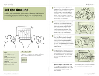 PLAN ACTIVITY 3                                                                                                                                                                      PLAN ACTIVITY 3

                                                                                                         1   When your group gets together, discuss

 set the timeline                                                                                            how quickly your team wants to accomplish
                                                                                                             their goal. Then, have your group split
                                                                                                             into committees. They can be the same
 Create a schedule for your team to keep track of what                                                       committees as the ones created for the
                                                                                                             activity ‘Divide and Conquer.’ If you don’t
 needs to get done—and what you’ve accomplished.
                                                                                                             have enough people for committees, each
                                                                                                             person can do this individually.

PLAN: Set the Timeline
                                                                                                         2   In your committees, write down on a sheet
                                                                                                             of paper the final milestones your need
                                                                                                             to accomplish to achieve your group’s goal.
                                                                                                             Sketch out a calendar of days between
                                                                                                             today and the final milestone date.
                                                                                                             Looking at your final milestones, write
                                                                                                             out the interim milestones you’ll need to
                                                                                                             achieve to get to that final milestone.


                                                                                                         3   Get back together with your full group.
                                                                                                             Have one person create or use a large
                                                                                                             calendar to consolidate all of the dates
                                                                                                             from all of your committees. Ask each
                                                                                                             committee to share their milestones with
                                                                                                             the group, and have one person write down
                                                                                                             the major and interim milestones on your
                                                                                                             shared calendar.


                                                                                                         4   As a group, discuss if there are conflicts or
                                  where to next?                                                             issues due to the placement of milestone
 time                                                                                                        dates. Adjust the milestone dates if there
 45 min. at a minimum             Try another Plan activity like ‘Keeping the Momen-                         are dependencies that you see on what
                                  tum’ to help your team track their progress.                               action items your group members are
 roles
 Participants, 1 facilitator,                                                                                taking on.
 multiple recorders               Keeping the
                                  Momentum
 materials
 Printer paper, large sheet of
 paper, markers, pens                                                                                        When you’re done in this activity area:         Don’t forget to fill out a Learning Card when
                                                                                                             Try moving to Seek New Understanding            you transition to another activity area.
                                                                                       fold along line




                                                                                                             activities to determine who to talk to next,
                                                                                                             or Imagine More Ideas to come up with
                                                                                                             more solutions.


 frog collective action toolkit                                                                                                                                                   www.frogdesign/CAT
 
