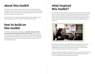 about this toolkit                                                                                  what inspired
This toolkit is part of frog’s commitment to invest in social impact. While
intended for use by leaders in local communities, it draws from both our social
                                                                                                    this toolkit?
innovation work and our expertise in encouraging grassroots innovation within                       The first seeds for this Toolkit were planted while working on a research project
startups and large-scale organizations.                                                             with the Girl Effect. As part of that project, we paired skills development with
                                                                                                    design research, facilitating activities with adolescent girls living in extreme
It can be used as an accelerant for group problem solving, whether by local                         poverty. The activities were intended to encourage girls to explore their world
community groups, schools, nonprofits, corporations, and so forth.                                  and collaborate in groups to devise solutions for local problems that they’d
                                                                                                    discovered.



how to build on
this toolkit
This toolkit is intended to be shareable via a Creative Commons Attribu-
tion-NonCommercial-ShareAlike CC BY-NC-SA License. This license lets
others build upon this toolkit non-commercially, as long as they credit frog
and license their new creations under the identical terms. If you’re interested
in gaining access to this toolkit for localization purposes, please contact us
at cat@frogdesign.com.



                                                                                                    During this work, the girls told us they wanted to share these activities with
                                                                                                    their families, friends, and the broader community. After the project, we
                                                                                                    stepped back and realized that if these types of activities could be shared
                                                                                                    with a more general audience, everyone could benefit.

                                                                                                    A group of frogs came together and looked across our existing problem-solving
                                                                                                    practices, including how frogs collaborate in groups when working on client
                                                                                                    projects. We distilled what we learned into this toolkit.
                                                                                  fold along line
 