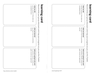 learning card
Record what your group discovers and map your progress as you use this Toolkit.
 what we did                      what we learned                 what we’re going to do next
 activity names in the order we   key ahas! from the activities   try another activity, clarify our
 completed them                   we did                          goal, revisit our approach
                                                                                                                 www.frogdesign/CAT
                                                                                                cut along line
learning card
Record what your group discovers and map your progress as you use this Toolkit.
 what we did                      what we learned                 what we’re going to do next
 activity names in the order we   key ahas! from the activities   try another activity, clarify our
 completed them                   we did                          goal, revisit our approach




                                                                                                                   frog collective action toolkit
 