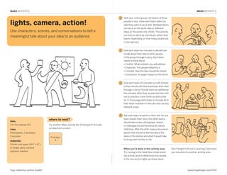 MAKE ACTIVITY 2                                                                                                                                                                            MAKE ACTIVITY 2

                                                                                                               1   Split your entire group into teams of three

  lights, camera, action!                                                                                          people or less. Have each team select an
                                                                                                                   idea they want to work with. Multiple teams
                                                                                                                   can work on the same idea or different
  Use characters, scenes, and conversations to tell a                                                              ideas at the same time. (Note: This activity
                                                                                                                   can also be done by individuals rather than
  meaningful tale about your idea to an audience.
                                                                                                                   teams, depending on how many people are
                                                                                                                   in your group.)

MAKE: Lights, Camera, Action!
                                                                                                               2   Give each team ten minutes to decide how
                                                                                                                   to talk about their idea to other people
                                                                                                                   in the group through a story. Each team
                                                                                                                   needs to think about:
                                                                                                                   • Conflict: What problem you will address
                                                                                                                   • Character: The people helped by it
                                                                                                                   • Concept: How the idea should be shared
                                                                                                                   • Conclusion: Its larger impact on the world


                                                                                                               3   Give each team 20 minutes to craft a three-
                                                                                                                   to five-minute skit that expresses their idea
                                                                                                                   through a story. Provide them an additional
                                                                                                                   five minutes after they’ve planned their skit
                                                                                                                   out to practice it and come up with a title
                                                                                                                   for it. Encourage each team to include all of
                                                                                                                   their team members in the skit and use any
                                                                                                                   relevant props.


                                                                                                               4   Ask each team to perform their skit. As one
                                    where to next?                                                                 team shares their story, the other teams
  time                                                                                                             should take notes, photograph, sketch,
  1 hr. for a group of 5            Try another Make activity like ‘Prototype It’ to build                         or videotape the performance for future
                                    an idea from scratch.                                                          reflection. After the skits, have a discussion
  roles
  Participants, 1 facilitator,                                                                                     about what everyone learned about the
  1 recorder                         Prototype
                                                                                                                   ideas in the stories and what it would take
                                         It                                                                        to bring them further to life.
  materials
  Printer-size paper (8.5” x 11”)
  or larger, pens, camera                                                                                          When you’re done in this activity area:          Don’t forget to fill out a Learning Card when
  optional: markers                                                                                                Try moving to the Seek New Understand-           you transition to another activity area.
                                                                                             fold along line




                                                                                                                   ing activity area to determine how people
                                                                                                                   in the real world might use these ideas.



  frog collective action toolkit                                                                                                                                                    www.frogdesign.com/CAT
 