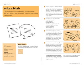MAKE ACTIVITY 3                                                                                                                                                                              MAKE ACTIVITY 3

                                                                                                                  1   Split your entire group into teams of three

  write a blurb                                                                                                       people or less. Have each team select an
                                                                                                                      idea they want to work with. Multiple teams
                                                                                                                      can work on the same idea or different
  Craft a simple story that explains to other people                                                                  ideas at the same time. (Note: This activity
                                                                                                                      can also be done by individuals rather than
  why your group’s idea is relevant, then practice sharing
                                                                                                                      teams, depending on how many people are
  it with others.                                                                                                     in your group.)


MAKE: Write a Blurb                                                                                               2   Over 10 minutes, ask each team think
                                                                                                                      through and discuss:
                                                                                                                      •  hat the idea is
                                                                                                                        W
                                                                                                                      •  ho the idea is for
                                                                                                                        W
                                                                                                                      •  ow it will change the community
                                                                                                                        H
                                                                                                                      •  hy it will help the community
                                                                                                                        W
                                                                                                                      •  hen it will happen
                                                                                                                        W
                                                                                                                      •  here it will be used
                                                                                                                        W


                                                                                                                  3   Have each team write a one-sentence
                                                                                                                      description about why the idea is great.
                                                                                                                      Then each team should spend 20 minutes
                                                                                                                      writing a paragraph telling the story of
                                                                                                                      the idea. Experiment with the tone of your
                                                                                                                      story by pretending to be journalists, the
                                                                                                                      town preacher, your city’s mayor, and so
                                                                                                                      forth. Give your story a snappy title.


                                                                                                                  4   Ask each team to share their story. Then
                                    where to next?                                                                    have each team post their written story on
  time                                                                                                                the wall. Gather the entire group around
  1 hr. for a group of 5            Try another Make activity like ‘It’s Like, It’s Not Like’                         each written story and talk about the ele-
                                    to help other people understand your group’s idea.                                ments of each story that stood out and the
  roles
  Participants, 1 facilitator,                                                                                        qualities of a strong story. Have one of your
  1 recorder                           It’s Like,
                                                                                                                      group members write down what worked
                                    It’s Not Like                                                                     and what could be improved in each story.
  materials
  Printer-size paper (8.5” x 11”)
  or larger, pens                                                                                                     When you’re done in this activity area:         Don’t forget to fill out a Learning Card when
  optional: camera, markers                                                                                           Try moving to the Build Your Team activity      you transition to another activity area.
                                                                                                fold along line




                                                                                                                      area to recruit more people for your group
                                                                                                                      using these stories.



  frog collective action toolkit                                                                                                                                                      www.frogdesign.com/CAT
 