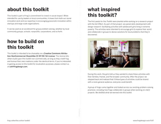 about this toolkit                                                                                  what inspired
This toolkit is part of frog’s commitment to invest in social impact. While
intended for use by leaders in local communities, it draws from both our social
                                                                                                    this toolkit?
innovation work and our expertise in encouraging grassroots innovation within                       The first seeds for this Toolkit were planted while working on a research project
startups and large-scale organizations.                                                             with the Girl Effect. As part of that project, we paired skills development with
                                                                                                    design research, facilitating activities with adolescent girls living in extreme
It can be used as an accelerant for group problem solving, whether by local                         poverty. The activities were intended to encourage girls to explore their world
community groups, schools, nonprofits, corporations, and so forth.                                  and collaborate in groups to devise solutions for local problems that they’d
                                                                                                    discovered.



how to build on
this toolkit
This toolkit is intended to be shareable via a Creative Commons Attribu-
tion-NonCommercial-ShareAlike CC BY-NC-SA License. This license lets
others build upon this toolkit non-commercially, as long as they credit frog
and license their new creations under the identical terms. If you’re interested
in gaining access to this toolkit for localization purposes, please contact us
at cat@frogdesign.com.



                                                                                                    During this work, the girls told us they wanted to share these activities with
                                                                                                    their families, friends, and the broader community. After the project, we
                                                                                                    stepped back and realized that if these types of activities could be shared
                                                                                                    with a more general audience, everyone could benefit.

                                                                                                    A group of frogs came together and looked across our existing problem-solving
                                                                                                    practices, including how frogs collaborate in groups when working on client
                                                                                                    projects. We distilled what we learned into this toolkit.
                                                                                  fold along line




frog collective action toolkit                                                                                                                               www.frogdesign.com/CAT
 