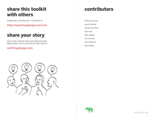 share this toolkit                                            contributors
 with others
 DOWNLOAD A VERSION OF IT FOR FREE AT:                         Robert Fabricant

                                                               Jacob Gardner
 http://www.frogdesign.com/cat
                                                               Denise Gershbein

                                                               Kyle Hoyt

 share your story                                              Kate Quigley

                                                               Erin Sanders
 WE’D LOVE TO HEAR HOW YOUR GROUPS HAVE                        David Sherwin
 BEEN USING THE COLLECTIVE ACTION TOOLKIT.
                                                               Rayna Wiles
 cat@frogdesign.com



IMAGINE: Jam Session




                                             fold along line




                                                                                  Copyright 2012 frog
 
