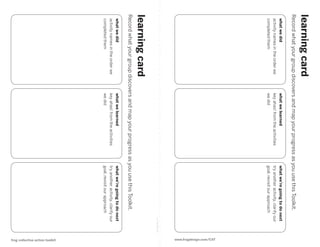 learning card
Record what your group discovers and map your progress as you use this Toolkit.
 what we did                      what we learned                 what we’re going to do next
 activity names in the order we   key ahas! from the activities   try another activity, clarify our
 completed them                   we did                          goal, revisit our approach
                                                                                                                 www.frogdesign.com/CAT
                                                                                                cut along line
learning card
Record what your group discovers and map your progress as you use this Toolkit.
 what we did                      what we learned                 what we’re going to do next
 activity names in the order we   key ahas! from the activities   try another activity, clarify our
 completed them                   we did                          goal, revisit our approach




                                                                                                                    frog collective action toolkit
 