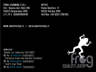 FROG LEARNING S.R.L.                                      UFFICI
S t r . B a s s a d e i Fo l l i , 1 5 6                  Viale Rustici, 4
4 3 1 2 3 Po r p o rano ( P R )                           4 3 1 2 3 Pa r m a ( P R )
C.F./P.I. 02610400349                                     Te l / Fa x + 3 9 0 5 2 1 2 5 8 7 6 3



WWW.GRUPPOFROG.IT / INFO@GRUPPOFROG.IT




IMMAGINI
“Bambi vs. Godzilla (211/365)”
      by JD Hancock (contatti)
 “ F l o r e n c e fr o m t h e B a r d i n i G a r d e n s ”
      by Putneypics (contatti)
 “ L e a f 's E y e V i e w ”
      b y A d a m B a ke r ( c o n t a t t i )
 