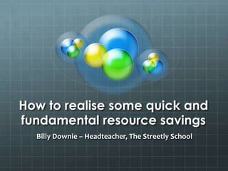 How to realise some quick and fundamental resource savings Billy Downie – Headteacher, The Streetly School 