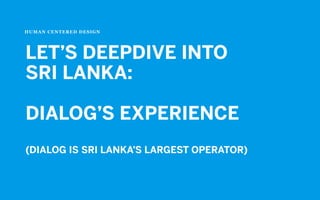 HUMAN CENTERED DESIGN
LET’S DEEPDIVE INTO
SRI LANKA:
DIALOG’S EXPERIENCE
(DIALOG IS SRI LANKA’S LARGEST OPERATOR)
 