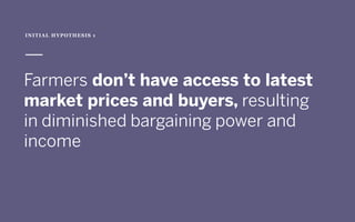  
Farmers don’t have access to latest
market prices and buyers, resulting
in diminished bargaining power and
income
INITIAL HYPOTHESIS 1
 