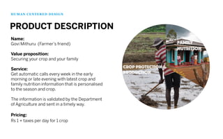 Name:
Govi Mithuru (Farmer’s friend)
Value proposition:
Securing your crop and your family
Service:
Get automatic calls every week in the early
morning or late evening with latest crop and
family nutrition information that is personalised
to the season and crop.
The information is validated by the Department
of Agriculture and sent in a timely way.
Pricing:
Rs 1 + taxes per day for 1 crop
HUMAN CENTERED DESIGN
PRODUCT DESCRIPTION
 