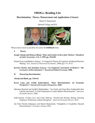 FROGEE Reading List
Discrimination: Theory, Measurement and Applications (3 hours)
Daniel S. Hamermesh
Barnard College and IZA
Please read as much as possible, but surely the boldfaced items.
I. Theory
Joseph Altonji and Rebecca Blank, “Race and Gender in the Labor Market,” Handbook
of Labor Economics, Vol. 3, 1999, pp. 3164-80.
Roland Fryer and Matthew Jackson, “A Categorical Theory of Cognition and Biased Decision
Making,” B.E. Journal of Theoretical Economics, 2008, pp.1-14, 24-31.
Kerwin Charles and Jonathan Guryan, “An Empirical Assessment of Becker’s ‘The
Economics of Discrimination’,” Journal of Political Economy, 2008.
II. Measuring Discrimination
Altonji and Blank, pp. 3146-63.
Kevin Lang and Ariella Kahn-Spitzer, “Race Discrimination: An Economic
Perspective,” Journal of Economic Perspectives, 2020.
Marianne Bertrand and Sendhil Mullainathan, “Are Emily and Greg More Employable than
Lakisha and Jamal? A Field Experiment on Labor Market Discrimination,” American
Economic Review, 2004.
Judd Kessler, Corinne Low and Colin Sullivan, “Incentivized Resume Rating: Eliciting
Employer: Preferences without Deception,” American Economic Review, 2019.
Jan Feld, Nicolás Salamanca and Daniel Hamermesh, “Endophilia or Exophobia: Beyond
Discrimination,” Economic Journal, 2016.
 