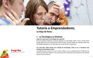 creación de valor
                          Tutoría a Emprendedores,
                          La Hoja de Ruta:

                          4 . La Tecnología y su Dinámica
                          ¿Qué es lo que hace tu tecnología tan especial?
                          Esa es la primera pregunta a hacerse respecto a tu tecnología, saber si hay o no hay quien
                          pueda adquirirla y con que grado de interés lo hará. Hay que saber que ventajas ofrece esa
                          tecnología específica en un mercado que va más allá de su aplicación.

                          ¿Si, está bien, ahora tienes una ventaja de tecnología, cómo se va a mantener esta
                          ventaja en los próximos años?
frog+fer                  Las patentes por sí solas no lo van a hacer. Mejor si tú y tu equipo tienen el talento o los
Emotional Value Factory   socios que permitan asegurar a los inversores que la empresa va a permanecer por delante
                          de esa curva a la deriva.
                                                                                                                         10
 