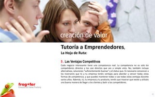 creación de valor
                          Tutoría a Emprendedores,
                          La Hoja de Ruta:

                          5 . Las Ventajas Competitivas
                          Cada negocio interesante tiene una competencia real. La competencia no es solo los
                          competidores directos y los casi directos que ves a simple vista. No, también incluye
                          alternativas, soluciones "suficientemente buenas" y el status quo. Es necesario convencer a
                          los inversores que tú y tu empresa tenéis ventajas para abordar y vencer todas estas
                          formas de competencia, y que puedes mantener todas o casi todas estas ventajas durante
                          varios años. Además, tú, tu empresa y tu producto, tenéis que mostrar que existe y utilizáis
                          una buena manera de llegar a los clientes y batir a los competidores.
frog+fer
Emotional Value Factory

                                                                                                                         11
 