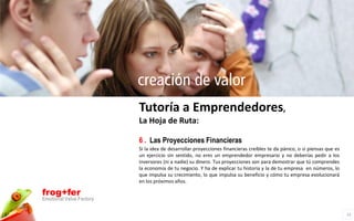creación de valor
                          Tutoría a Emprendedores,
                          La Hoja de Ruta:

                          6 . Las Proyecciones Financieras
                          Si la idea de desarrollar proyecciones financieras creíbles te da pánico, o si piensas que es
                          un ejercicio sin sentido, no eres un emprendedor empresario y no deberías pedir a los
                          inversores (ni a nadie) su dinero. Tus proyecciones son para demostrar que tú comprendes
                          la economía de tu negocio. Y ha de explicar tu historia y la de tu empresa en números, lo
                          que impulsa su crecimiento, lo que impulsa su beneficio y cómo tu empresa evolucionará
                          en los próximos años.

frog+fer
Emotional Value Factory

                                                                                                                          12
 