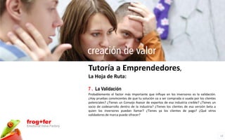creación de valor
                          Tutoría a Emprendedores,
                          La Hoja de Ruta:

                          7 . La Validación
                          Probablemente el factor más importante que influye en los inversores es la validación.
                          ¿Hay pruebas convincentes de que tu solución va a ser comprada o usada por los clientes
                          potenciales? ¿Tienes un Consejo Asesor de expertos de esa industria creíble? ¿Tienes un
                          socio de codesarrollo dentro de la industria? ¿Tienes los clientes de esa versión beta a
                          quien los inversores puedan llamar? ¿Tienes ya los clientes de pago? ¿Qué otros
                          validadores de marca puede ofrecer?

frog+fer
Emotional Value Factory

                                                                                                                     13
 