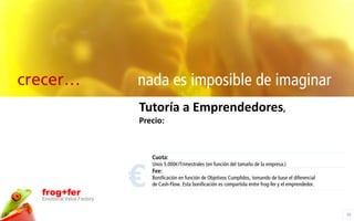 crecer…                     nada es imposible de imaginar
                            Tutoría a Emprendedores,
                            Precio:



                                Cuota:



                            €
                                Unos 5.000€/Trimestrales (en función del tamaño de la empresa.)
                                Fee:
                                Bonificación en función de Objetivos Cumplidos, tomando de base el diferencial
                                de Cash-Flow. Esta bonificación es compartida entre frog-fer y el emprendedor.
  frog+fer
  Emotional Value Factory

                                                                                                                 20
 