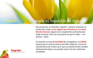 crecer…                     nada es imposible de imaginar
                            Esas empresas, las llamadas "gacelas", precisan entonces un
                            cambio de rumbo, se les sugiere que inviertan en un nuevo
                            Director General, alguien con la experiencia suficiente para
                            dirigir el buque. Pero son muy pocos los que lo saben - o se
                            atreven - hacer.

                            Se necesita un acto de humildad de envergadura, un talento
                            especial que no está al alcance de todos. Además, una de las
                            características de la start-up es que sus dueños tienen sueldos
                            relativamente bajos y no pueden asumir los de un directivo
  frog+fer                  acreditado.
  Emotional Value Factory

                                                                                              3
 