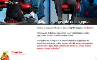 crecer…                     nada es imposible de imaginar
                            Entonces es cuando frog+fer actúa. frog+fer propone "la tutela".

                            Un servicio de tutelado donde se supervisa la labor de esos
                            ejecutivos por una fracción de ese sueldo.

                            El objetivo es acompañar al emprendedor en el proceso de
                            crecimiento durante, más o menos, 18 a 24 meses, en sesiones
                            presenciales periódicas en la misma empresa, con su misma
                            gente, y luego "soltarlos".
  frog+fer
  Emotional Value Factory

                                                                                               4
 