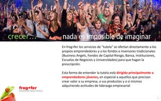 crecer…                     nada es imposible de imaginar
                            En frog+fer los servicios de "tutela" se ofertan directamente a los
                            propios emprendedores y a los fondos e inversores tradicionales
                            (Business Angels, Fondos de Capital Riesgo, Banca, Instituciones,
                            Escuelas de Negocios y Universidades) para que hagan la
                            prescripción.

                            Esta forma de entender la tutela está dirigida principalmente a
                            emprendedores jóvenes, en especial a aquellos que precisan
                            crear valor a su empresa, a sus productos y a sí mismos
                            adquiriendo actitudes de liderazgo empresarial
  frog+fer
  Emotional Value Factory

                                                                                                  5
 