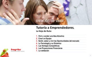 creación de valor
                          Tutoría a Emprendedores,
                          La Hoja de Ruta:

                          1.   Vivir y vender una Idea Atractiva
                          2.   Crear un Equipo
                          3.   Sentir, saber y vivir las Oportunidades del mercado
                          4.   La Tecnología y su Dinámica
                          5.   Las Ventajas Competitivas
                          6.   Las Proyecciones Financieras
frog+fer                  7.   La validación
Emotional Value Factory

                                                                                     6
 