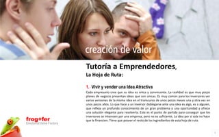 creación de valor
                          Tutoría a Emprendedores,
                          La Hoja de Ruta:

                          1. Vivir y vender una Idea Atractiva
                          Cada empresario cree que su idea es única y convincente. La realidad es que muy pocos
                          planes de negocio presentan ideas que son únicas. Es muy común para los inversores ver
                          varias versiones de la misma idea en el transcurso de unos pocos meses una y otra vez en
                          unos pocos años. Lo que hace a un inversor doblegarse ante una idea es algo, es a alguien,
                          que refleja un profundo conocimiento de un gran problema o una oportunidad y ofrece
                          una solución elegante para resolverla. Este es el punto de partida para conseguir que los
                          inversores se interesen por una empresa, pero no es suficiente. La idea por sí sola no hace
frog+fer                  que le financien. Tiene que poseer el resto de los ingredientes de esta hoja de ruta.
Emotional Value Factory

                                                                                                                        7
 