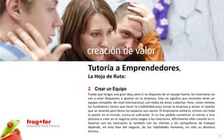 creación de valor
                          Tutoría a Emprendedores,
                          La Hoja de Ruta:

                          2. Crear un Equipo
                          Puede que tengas una gran idea, pero si no dispones de un equipo fuerte, los inversores no
                          van a estar dispuestos a apostar en tu empresa. Esto no significa que necesites tener un
                          equipo completo, de nivel internacional, con todas las áreas cubiertas. Pero, como mínimo
                          los fundadores tienen que tener la credibilidad para iniciar la empresa y atraer el talento
                          que se necesita para llenar los espacios aun vacíos. El empresario solitario, incluso con toda
                          la pasión en el mundo, nunca es suficiente. Si no has podido convencer al menos a otra
                          persona a creer en el negocio como exiges a los inversores, difícilmente ellos crearán en ti.
frog+fer                  Hacerse con los inversores (y también con los clientes y los compañeros de trabajo)
Emotional Value Factory   depende, en esta fase del negocio, de tus habilidades humanas, no sólo su destreza
                          técnica.
                                                                                                                           8
 