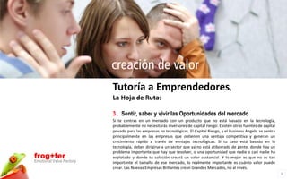 creación de valor
                          Tutoría a Emprendedores,
                          La Hoja de Ruta:

                          3 . Sentir, saber y vivir las Oportunidades del mercado
                          Si te centras en un mercado con un producto que no está basado en la tecnología,
                          probablemente no necesitarás inversores de capital riesgo: Existen otras fuentes de capital
                          privado para las empresas no tecnológicas. El Capital Riesgo, y el Business Angels, se centra
                          principalmente en las empresas que obtienen una ventaja competitiva y generan un
                          crecimiento rápido a través de ventajas tecnológicas. Si tu caso está basado en la
                          tecnología, debes dirigirse a un sector que ya no está atiborrado de gente, donde hay un
                          problema importante que hay que resolver, o una oportunidad que nadie o casi nadie ha
frog+fer                  explotado y donde tu solución creará un valor sustancial. Y lo mejor es que no es tan
Emotional Value Factory   importante el tamaño de ese mercado, lo realmente importante es cuánto valor puede
                          crear. Las Nuevas Empresas Brillantes crean Grandes Mercados, no al revés.
                                                                                                                          9
 