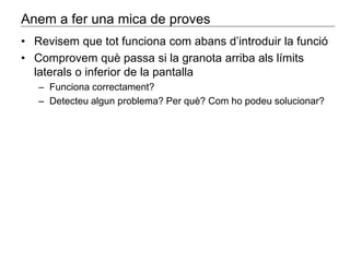 Anem a fer una mica de proves 
• Revisem que tot funciona com abans d’introduir la funció 
• Comprovem què passa si la granota arriba als límits 
laterals o inferior de la pantalla 
– Funciona correctament? 
– Detecteu algun problema? Per què? Com ho podeu solucionar? 
 