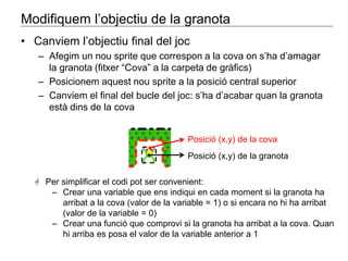 Modifiquem l’objectiu de la granota 
• Canviem l’objectiu final del joc 
– Afegim un nou sprite que correspon a la cova on s’ha d’amagar 
la granota (fitxer “Cova” a la carpeta de gràfics) 
– Posicionem aquest nou sprite a la posició central superior 
– Canviem el final del bucle del joc: s’ha d’acabar quan la granota 
està dins de la cova 
Posició (x,y) de la cova 
Posició (x,y) de la granota 
 Per simplificar el codi pot ser convenient: 
‒ Crear una variable que ens indiqui en cada moment si la granota ha 
arribat a la cova (valor de la variable = 1) o si encara no hi ha arribat 
(valor de la variable = 0) 
‒ Crear una funció que comprovi si la granota ha arribat a la cova. Quan 
hi arriba es posa el valor de la variable anterior a 1 
 