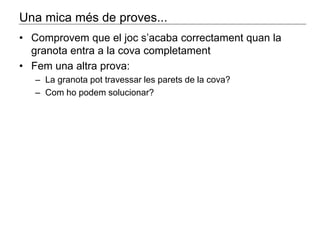 Una mica més de proves... 
• Comprovem que el joc s’acaba correctament quan la 
granota entra a la cova completament 
• Fem una altra prova: 
– La granota pot travessar les parets de la cova? 
– Com ho podem solucionar? 
 