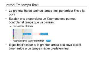 Introduïm temps límit 
• La granota ha de tenir un temps límit per arribar fins a la 
cova 
• Scratch ens proporciona un timer que ens permet 
controlar el temps que va passant: 
– Inicialitzar el timer 
– Recuperar el valor del timer 
• El joc ha d’acabar si la granota arriba a la cova o si el 
timer arriba a un temps màxim predeterminat 
 