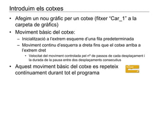 Introduim els cotxes 
• Afegim un nou gràfic per un cotxe (fitxer “Car_1” a la 
carpeta de gràfics) 
• Moviment bàsic del cotxe: 
– Inicialització a l’extrem esquerre d’una fila predeterminada 
– Moviment continu d’esquerra a dreta fins que el cotxe arriba a 
l’extrem dret 
• Velocitat del moviment controlada pel nº de passos de cada desplaçament i 
la durada de la pausa entre dos desplaçaments consecutius 
• Aquest moviment bàsic del cotxe es repeteix 
contínuament durant tot el programa 
 