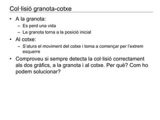 Col·lisió granota-cotxe 
• A la granota: 
– Es perd una vida 
– La granota torna a la posició inicial 
• Al cotxe: 
– S’atura el moviment del cotxe i torna a començar per l’extrem 
esquerre 
• Comproveu si sempre detecta la col·lisió correctament 
als dos gràfics, a la granota i al cotxe. Per què? Com ho 
podem solucionar? 
 