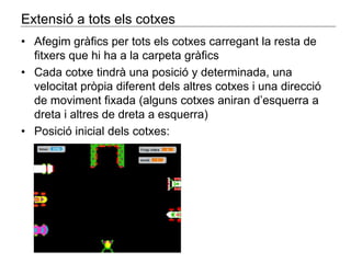 Extensió a tots els cotxes 
• Afegim gràfics per tots els cotxes carregant la resta de 
fitxers que hi ha a la carpeta gràfics 
• Cada cotxe tindrà una posició y determinada, una 
velocitat pròpia diferent dels altres cotxes i una direcció 
de moviment fixada (alguns cotxes aniran d’esquerra a 
dreta i altres de dreta a esquerra) 
• Posició inicial dels cotxes: 
 