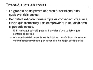 Extensió a tots els cotxes 
• La granota ha de perdre una vida si col·lisiona amb 
qualsevol dels cotxes 
• Per detectar-ho de forma simple és convenient crear una 
funció que s’encarregui de comprovar si la ha xocat amb 
algun dels cotxes. 
– Si hi ha hagut col·lisió posa a 1 el valor d’una variable que 
controla la col·lisió 
– A la condició del bucle de control del joc només hem de mirar el 
valor d’aquesta variable per saber si hi ha hagut col·lisió o no 

