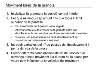 Moviment bàsic de la granota 
1. Inicialitzar la granota a la posició central inferior 
2. Fer que es mogui cap amunt fins que toqui el límit 
superior de la pantalla 
– Fer moviments de X passos cada vegada 
– Alternar entre els dos vestits de la granota entre dos 
desplaçaments consecutius per donar sensació de moviment 
– Introduir una pausa abans de cada desplaçament per 
visualitzar correctament el moviment 
3. Introduir variables pel nº de passos del desplaçament i 
per la durada de la pausa 
4. Provar diferents combinacions del nº de passos que 
s’avança a cada moviment i la durada de la pausa per 
veure com influeixen a la velocitat del moviment 
 