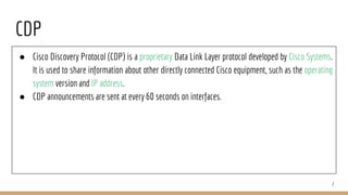 CDP
● Cisco Discovery Protocol (CDP) is a proprietary Data Link Layer protocol developed by Cisco Systems.
It is used to share information about other directly connected Cisco equipment, such as the operating
system version and IP address.
● CDP announcements are sent at every 60 seconds on interfaces.
7
 