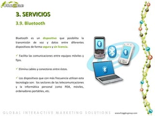 3. SERVICIOS Bluetooth es un  dispositivo  que posibilita la transmisión de voz y datos entre diferentes dispositivos de forma  segura  y  sin   licencia . Facilita las comunicaciones entre equipos móviles y fijos. Elimina cables y conectores entre éstos. Los dispositivos que con más frecuencia utilizan esta tecnología son:  los sectores de las telecomunicaciones y la informática personal como PDA, móviles, ordenadores portátiles, etc. 3.9. Bluetooth 