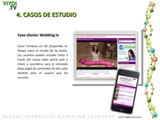4. CASOS DE ESTUDIO   Caso cliente: Wedding.tv Canal Temático en UK (disponible en Skype) sobre el mundo de las bodas. Los usuarios pueden acceder tanto a través del nuevo video portal web o móvil, y suscribirse para el visionado (bajo pago) de contenidos de alto valor añadido para el usuario que los consulta. 