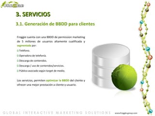 3. SERVICIOS 3.1. Generación de BBDD para clientes Froggie cuenta con una BBDD de permission marketing de 5 millones de usuarios altamente cualificada y  segmentada  por: Teléfono. Operadora de telefonía. Descarga de contenidos. Descarga / uso de contenidos/servicios. Público asociado según target de medio. Los servicios, permiten  optimizar la BBDD  del cliente y ofrecer una mejor prestación a cliente y usuario. 