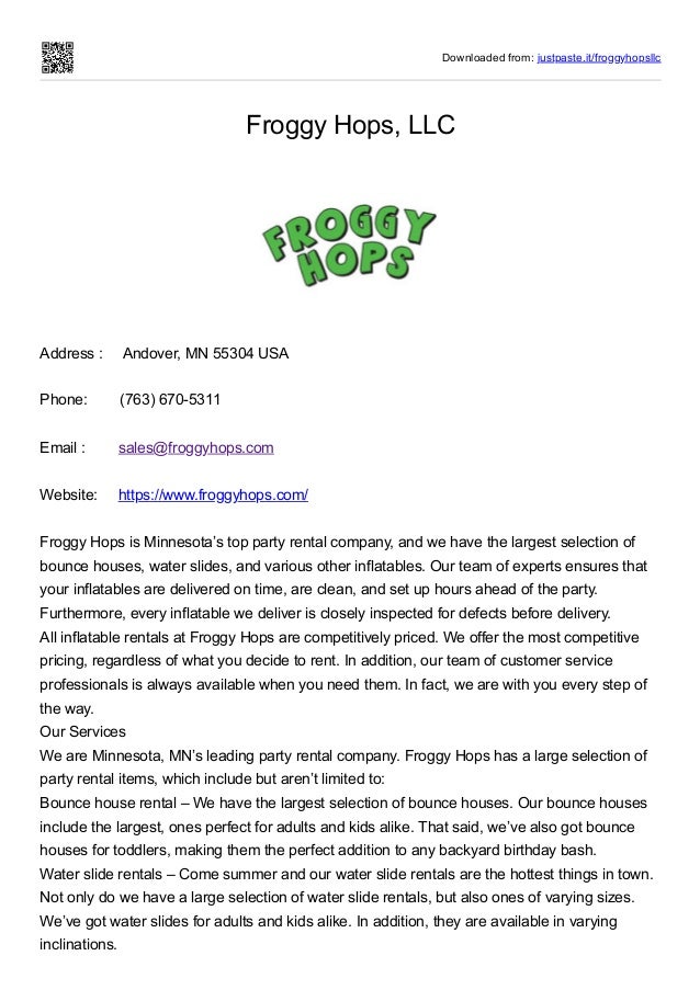 Downloaded from: justpaste.it/froggyhopsllc
Froggy Hops, LLC
Address :     Andover, MN 55304 USA
 
Phone:        (763) 670-5311
 
Email :        sales@froggyhops.com
 
Website:     https://www.froggyhops.com/
 
Froggy Hops is Minnesota’s top party rental company, and we have the largest selection of
bounce houses, water slides, and various other inflatables. Our team of experts ensures that
your inflatables are delivered on time, are clean, and set up hours ahead of the party.
Furthermore, every inflatable we deliver is closely inspected for defects before delivery.


All inflatable rentals at Froggy Hops are competitively priced. We offer the most competitive
pricing, regardless of what you decide to rent. In addition, our team of customer service
professionals is always available when you need them. In fact, we are with you every step of
the way.


Our Services


We are Minnesota, MN’s leading party rental company. Froggy Hops has a large selection of
party rental items, which include but aren’t limited to:


Bounce house rental – We have the largest selection of bounce houses. Our bounce houses
include the largest, ones perfect for adults and kids alike. That said, we’ve also got bounce
houses for toddlers, making them the perfect addition to any backyard birthday bash.


Water slide rentals – Come summer and our water slide rentals are the hottest things in town.
Not only do we have a large selection of water slide rentals, but also ones of varying sizes.
We’ve got water slides for adults and kids alike. In addition, they are available in varying
inclinations.
 