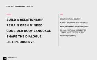 S T E P O 1 / U N D E R S TA N D T H E U S E R
August 2015 | iHUB
TIPS 
BE IN THE NATURAL CONTEXT
ALWAYS LISTEN MORE THAN YOU SPEAK
AVOID LEADING AND YES/NO QUESTIONS
SAY “CAN YOU PLEASE SHOW ME?” OR
“TELL ME ABOUT THE TIME WHEN…”
ASK WHY! (FIVE TIMES)
RULES
BUILD A RELATIONSHIP
REMAIN OPEN MINDED
CONSIDER BODY LANGUAGE
SHAPE THE DIALOGUE
LISTEN. OBSERVE.
 