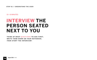 S T E P O 1 / U N D E R S TA N D T H E U S E R
August 2015 | iHUB
INTERVIEW THE
PERSON SEATED 
NEXT TO YOU
T H I N K O F W H AT Q U E S T I O N S T O A S K F I R S T,  
W R I T E T H E M D O W N O N YO U R N O T E B O O K .
T H E N S TA R T T H E I N T E R V I E W !
10 + 10 MINUTES
 