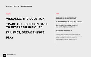 S T E P O 3 / I D E AT E A N D P R O T O T Y P E
August 2015 | iHUB
RULES
VISUALIZE THE SOLUTION
TRACE THE SOLUTION BACK
TO RESEARCH INSIGHTS
FAIL FAST, BREAK THINGS
PLAY
TIPS 
FOCUS ON A KEY OPPORTUNITY
CONSIDER HOW THE USER WILL ENGAGE
LEVERAGE TRENDS OUTSIDE THE
INDUSTRY FOR INSPIRATION
CONSIDER THE FIDELITY
FOR LOW FIDELITY, USE EVERYDAY MATERIALS. FOR
HIGHER FIDELITY, CONSIDER 3D PRINTING (PHYSICAL),
PROTO.IO, FLINTO, INVISION (UI), SKETCHUP
(ENVIRONMENTS), MICRO TRIALS (SERVICE)
 
